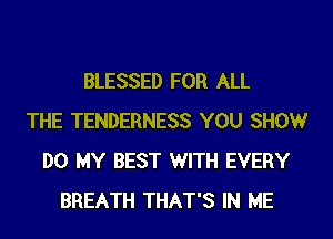 BLESSED FOR ALL
THE TENDERNESS YOU SHOW
DO MY BEST WITH EVERY
BREATH THAT'S IN ME