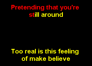 Pretending that you're
still around

Too real is this feeling
of make believe