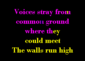 Voices stray from
common ground
where they
could meet

The walls run high I