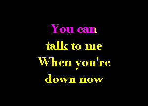 You can
talk to me

When you're

down now