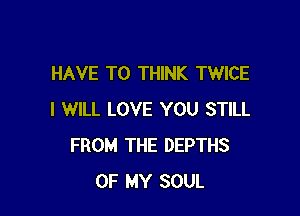 HAVE TO THINK TWICE

I WILL LOVE YOU STILL
FROM THE DEPTHS
OF MY SOUL