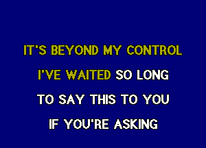 IT'S BEYOND MY CONTROL

I'VE WAITED SO LONG
TO SAY THIS TO YOU
IF YOU'RE ASKING