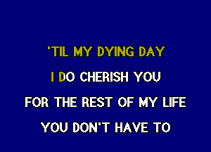 'TlL MY DYING DAY

I DO CHERISH YOU
FOR THE REST OF MY LIFE
YOU DON'T HAVE TO