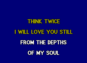 THINK TWICE

I WILL LOVE YOU STILL
FROM THE DEPTHS
OF MY SOUL