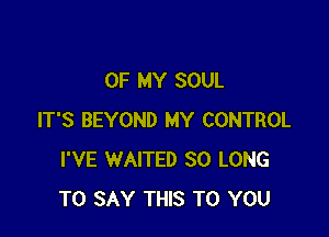 OF MY SOUL

IT'S BEYOND MY CONTROL
I'VE WAITED SO LONG
TO SAY THIS TO YOU