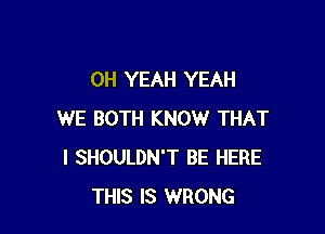 OH YEAH YEAH

WE BOTH KNOW THAT
I SHOULDN'T BE HERE
THIS IS WRONG