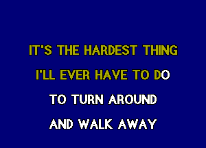 IT'S THE HARDEST THING

I'LL EVER HAVE TO DO
TO TURN AROUND
AND WALK AWAY