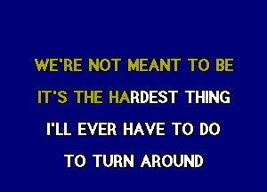 WE'RE NOT MEANT TO BE
IT'S THE HARDEST THING
I'LL EVER HAVE TO DO

TO TURN AROUND l