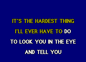 IT'S THE HARDEST THING

I'LL EVER HAVE TO DO
TO LOOK YOU IN THE EYE
AND TELL YOU