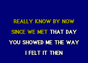 REALLY KNOW BY NOW

SINCE WE MET THAT DAY
YOU SHOWED ME THE WAY
I FELT IT THEN