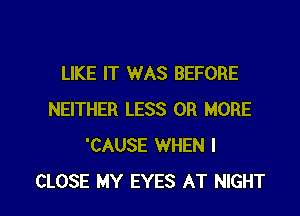 LIKE IT WAS BEFORE
NEITHER LESS OR MORE
'CAUSE WHEN I

CLOSE MY EYES AT NIGHT l