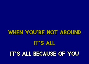 WHEN YOU'RE NOT AROUND
IT'S ALL
IT'S ALL BECAUSE OF YOU