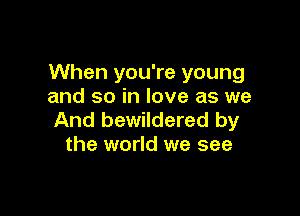 When you're young
and so in love as we

And bewildered by
the world we see