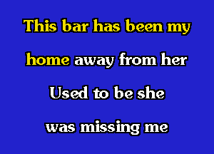 This bar has been my
home away from her

Used to be she

was missing me
