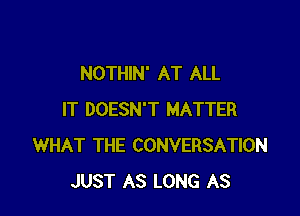NOTHIN' AT ALL

IT DOESN'T MATTER
WHAT THE CONVERSATION
JUST AS LONG AS