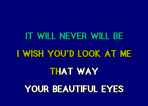 I WISH YOU'D LOOK AT ME
THAT WAY
YOUR BEAUTIFUL EYES