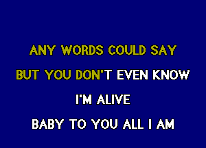 ANY WORDS COULD SAY

BUT YOU DON'T EVEN KNOW
I'M ALIVE
BABY TO YOU ALL I AM