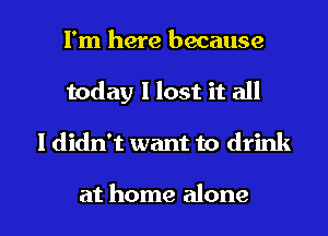 I'm here because
today 1 lost it all

I didn't want to drink

at home alone I