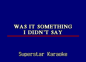 WAS IT SOMETHING
I DIDNT SAY

Superstar Karaoke l
