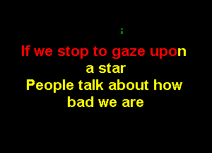 If we stop to gaze upon
a star

People talk about how
bad we are