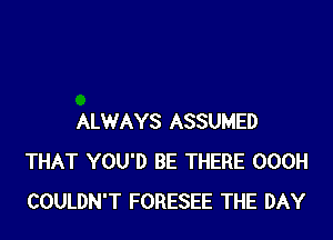 ALWAYS ASSUMED
THAT YOU'D BE THERE OOOH
COULDN'T FORESEE THE DAY