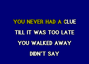 YOU NEVER HAD A CLUE

TILL IT WAS TOO LATE
YOU WALKED AWAY
DIDN'T SAY