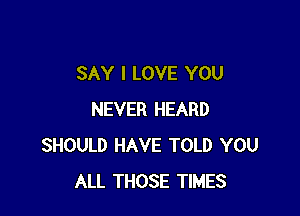 SAY I LOVE YOU

NEVER HEARD
SHOULD HAVE TOLD YOU
ALL THOSE TIMES