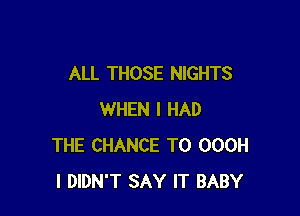 ALL THOSE NIGHTS

WHEN I HAD
THE CHANCE TO OOOH
I DIDN'T SAY IT BABY