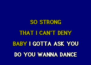 SO STRONG

THAT I CAN'T DENY
BABY I GOTTA ASK YOU
DO YOU WANNA DANCE