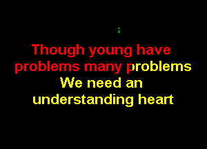 Though young have
problems many problems

We need an
understanding heart