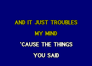 AND IT JUST TROUBLES

MY MIND
'CAUSE THE THINGS
YOU SAID