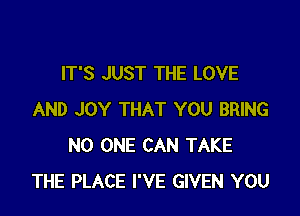 IT'S JUST THE LOVE

AND JOY THAT YOU BRING
NO ONE CAN TAKE
THE PLACE I'VE GIVEN YOU