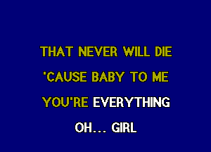 THAT NEVER WILL DIE

'CAUSE BABY TO ME
YOU'RE EVERYTHING
0H... GIRL