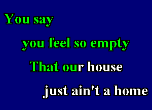 You say
you feel so empty

That our house

just ain't a home