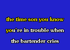 the time son you know
you're in trouble when

the bartender cries