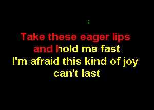 Take these eager lips
and hold me fast

I'm afraid this kind of joy
can't last