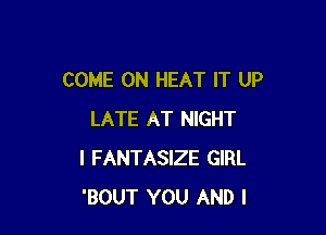 COME ON HEAT IT UP

LATE AT NIGHT
I FANTASIZE GIRL
'BOUT YOU AND I