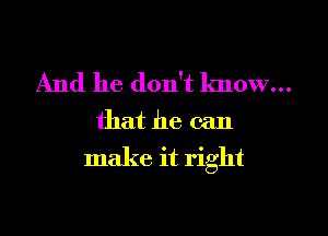 And he don't know...
that he can

make it right