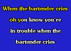When the bartender cries
oh you know you're
in trouble when the

bartender cries