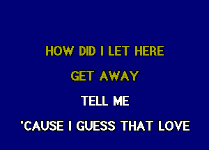 HOW DID I LET HERE

GET AWAY
TELL ME
'CAUSE I GUESS THAT LOVE