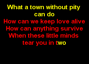 What a town without pity
can do
How can we keep love alive
How can anything survive
When these little minds
tear you in two