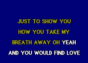 JUST TO SHOW YOU

HOW YOU TAKE MY
BREATH AWAY OH YEAH
AND YOU WOULD FIND LOVE