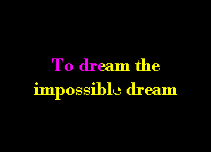 To dream the

impossible dream