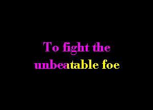 To fight the

unbeatable foe
