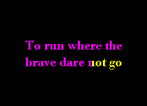 To run where the

brave dare not go
