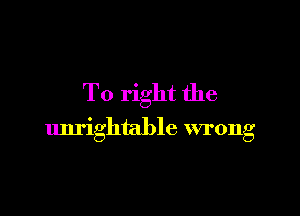 To right the

unrightable wrong