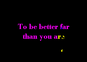 To be better far

than you are