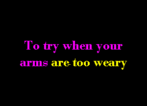 To try when your

arms are. too weary