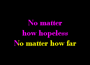 N 0 matter

how hopeless

N o matter how far