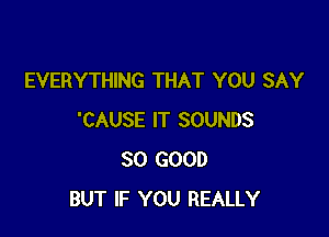 EVERYTHING THAT YOU SAY

'CAUSE IT SOUNDS
SO GOOD
BUT IF YOU REALLY